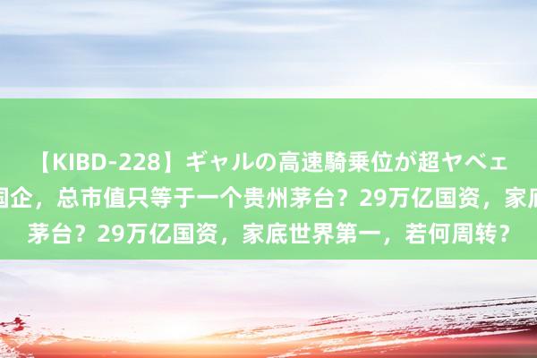 【KIBD-228】ギャルの高速騎乗位が超ヤベェ 上海动手！87家上市国企，总市值只等于一个贵州茅台？29万亿国资，家底世界第一，若何周转？