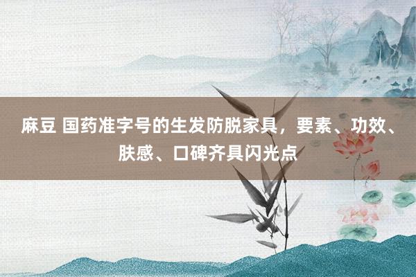 麻豆 国药准字号的生发防脱家具，要素、功效、肤感、口碑齐具闪光点
