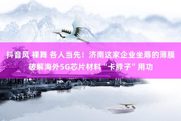 抖音风 裸舞 各人当先！济南这家企业坐蓐的薄膜破解海外5G芯片材料“卡脖子”用功