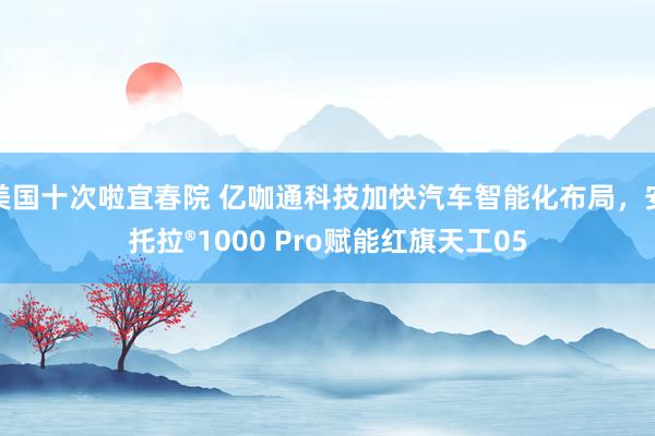 美国十次啦宜春院 亿咖通科技加快汽车智能化布局，安托拉®1000 Pro赋能红旗天工05
