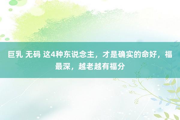 巨乳 无码 这4种东说念主，才是确实的命好，福最深，越老越有福分