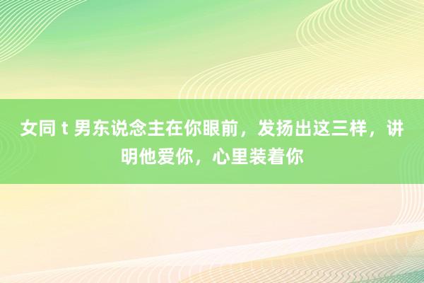 女同 t 男东说念主在你眼前，发扬出这三样，讲明他爱你，心里装着你