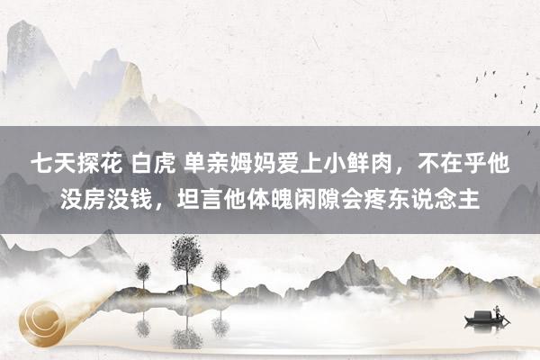 七天探花 白虎 单亲姆妈爱上小鲜肉，不在乎他没房没钱，坦言他体魄闲隙会疼东说念主