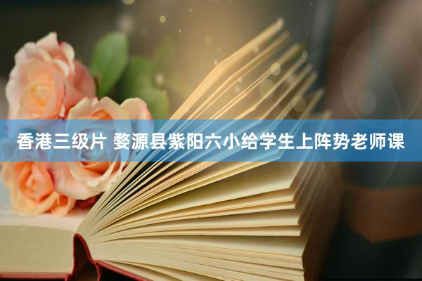 香港三级片 婺源县紫阳六小给学生上阵势老师课