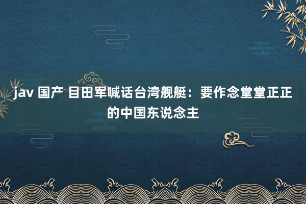 jav 国产 目田军喊话台湾舰艇：要作念堂堂正正的中国东说念主