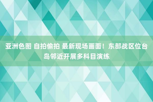 亚洲色图 自拍偷拍 最新现场画面！东部战区位台岛邻近开展多科目演练
