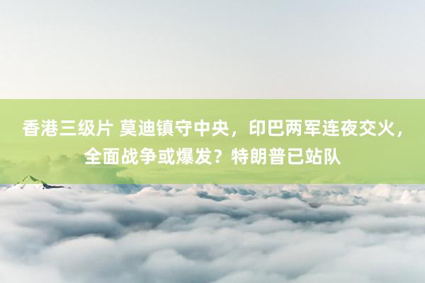 香港三级片 莫迪镇守中央，印巴两军连夜交火，全面战争或爆发？特朗普已站队