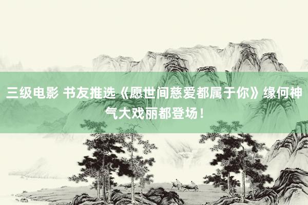 三级电影 书友推选《愿世间慈爱都属于你》缘何神气大戏丽都登场！