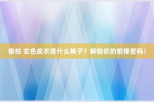 偷拍 玄色皮衣搭什么裤子？解锁你的前锋密码！
