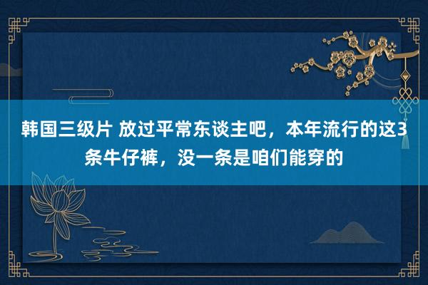韩国三级片 放过平常东谈主吧，本年流行的这3条牛仔裤，没一条是咱们能穿的