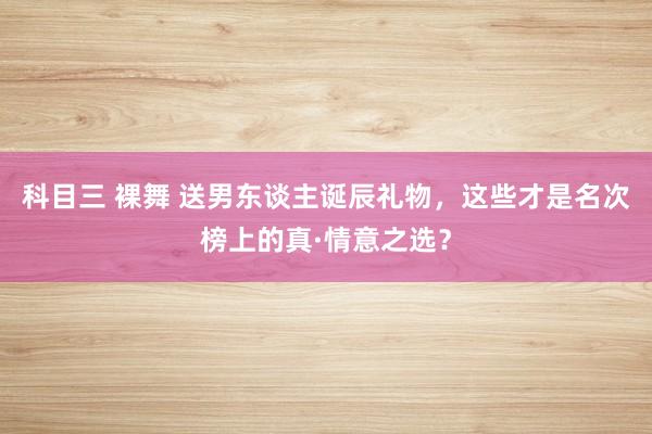 科目三 裸舞 送男东谈主诞辰礼物，这些才是名次榜上的真·情意之选？