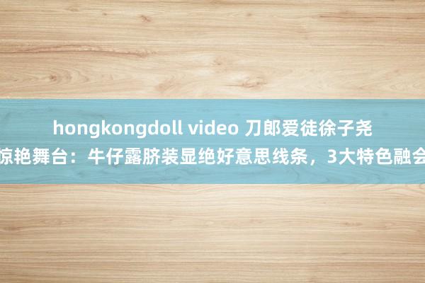 hongkongdoll video 刀郎爱徒徐子尧惊艳舞台：牛仔露脐装显绝好意思线条，3大特色融会