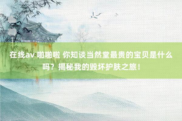 在线av 啪啪啦 你知谈当然堂最贵的宝贝是什么吗？揭秘我的毁坏护肤之旅！