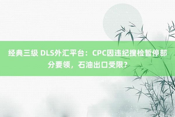 经典三级 DLS外汇平台：CPC因违纪搜检暂停部分要领，石油出口受限？