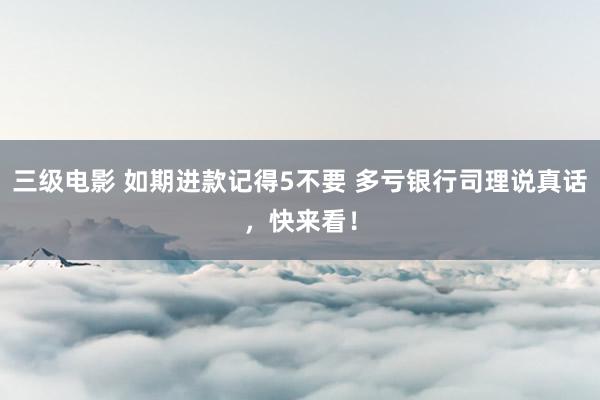三级电影 如期进款记得5不要 多亏银行司理说真话，快来看！