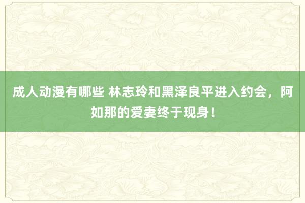 成人动漫有哪些 林志玲和黑泽良平进入约会，阿如那的爱妻终于现身！