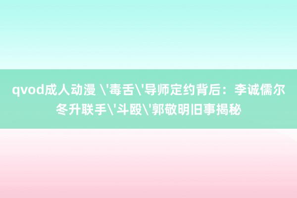qvod成人动漫 '毒舌'导师定约背后：李诚儒尔冬升联手'斗殴'郭敬明旧事揭秘