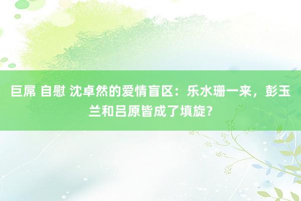 巨屌 自慰 沈卓然的爱情盲区：乐水珊一来，彭玉兰和吕原皆成了填旋？