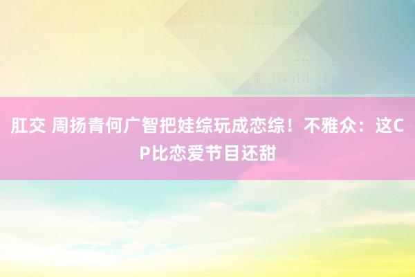 肛交 周扬青何广智把娃综玩成恋综！不雅众：这CP比恋爱节目还甜