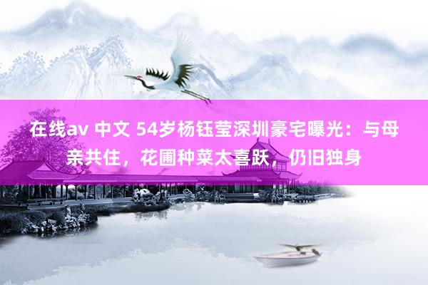 在线av 中文 54岁杨钰莹深圳豪宅曝光：与母亲共住，花圃种菜太喜跃，仍旧独身