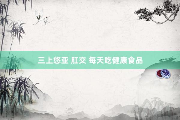 三上悠亚 肛交 每天吃健康食品