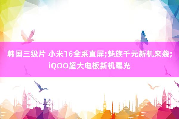 韩国三级片 小米16全系直屏;魅族千元新机来袭;iQOO超大