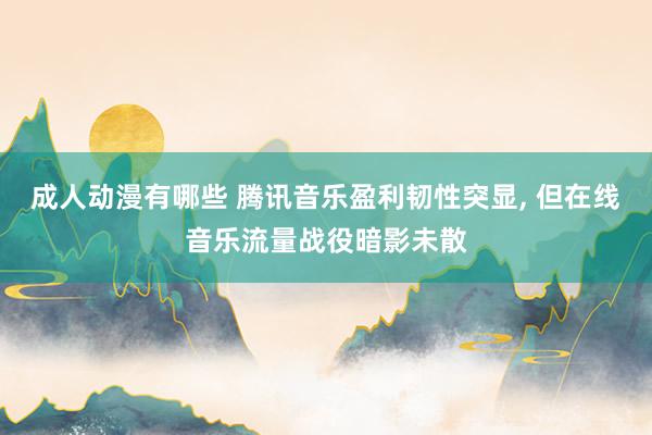 成人动漫有哪些 腾讯音乐盈利韧性突显, 但在线音乐流量战役暗