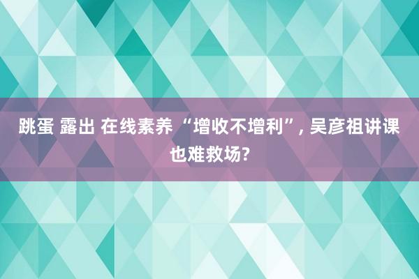 跳蛋 露出 在线素养 “增收不增利”, 吴彦祖讲课也难救场?