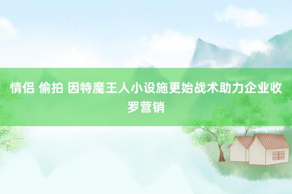 情侣 偷拍 因特魔王人小设施更始战术助力企业收罗营销