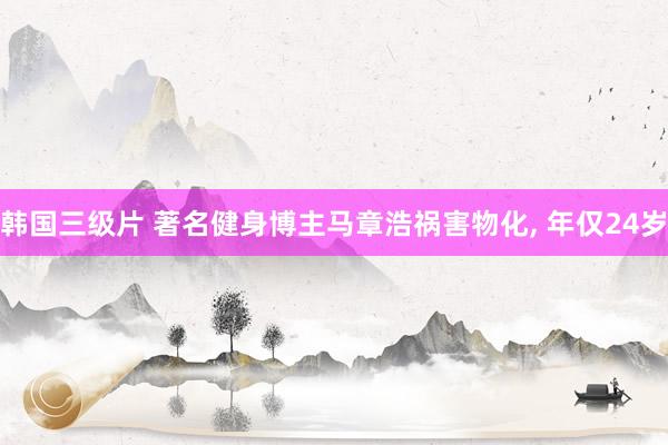 韩国三级片 著名健身博主马章浩祸害物化, 年仅24岁