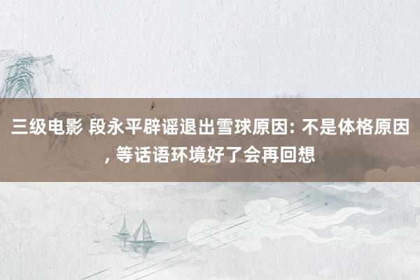 三级电影 段永平辟谣退出雪球原因: 不是体格原因, 等话语环