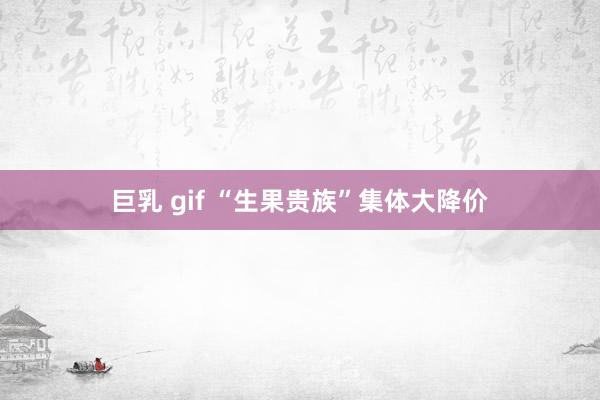 巨乳 gif “生果贵族”集体大降价