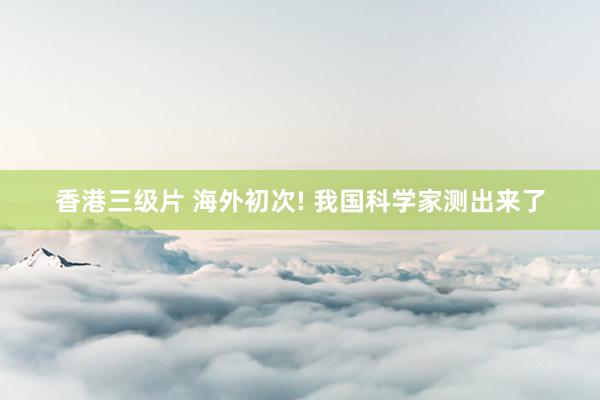 香港三级片 海外初次! 我国科学家测出来了