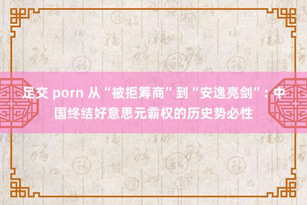 足交 porn 从“被拒筹商”到“安逸亮剑”: 中国终结好意