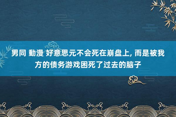男同 動漫 好意思元不会死在崩盘上, 而是被我方的债务游戏困