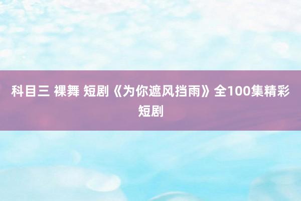 科目三 裸舞 短剧《为你遮风挡雨》全100集精彩短剧