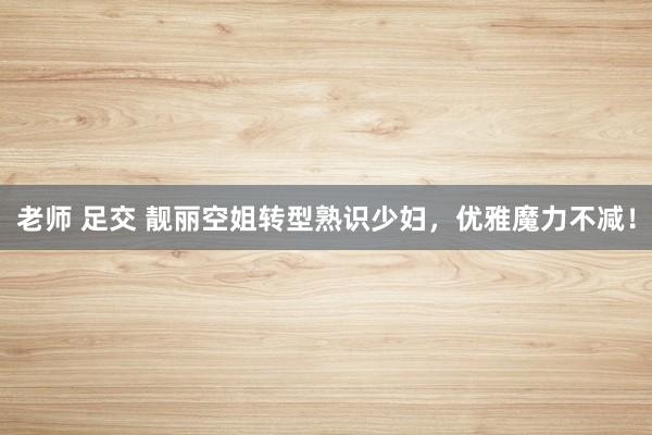 老师 足交 靓丽空姐转型熟识少妇，优雅魔力不减！