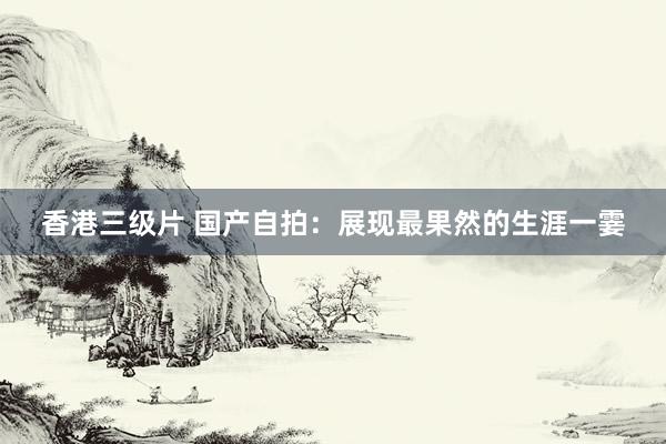 香港三级片 国产自拍：展现最果然的生涯一霎
