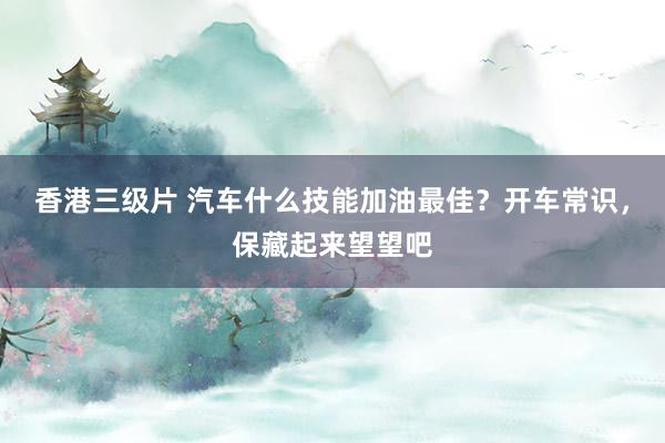 香港三级片 汽车什么技能加油最佳？开车常识，保藏起来望望吧