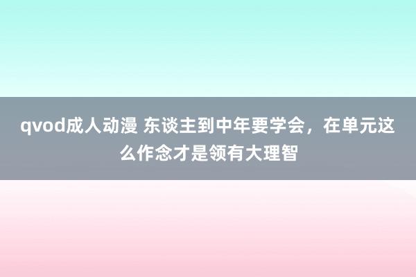 qvod成人动漫 东谈主到中年要学会，在单元这么作念才是领有