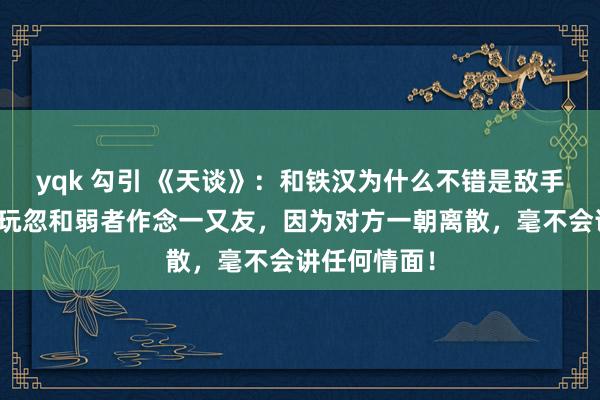 yqk 勾引 《天谈》：和铁汉为什么不错是敌手，但却不行玩忽