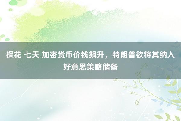 探花 七天 加密货币价钱飙升，特朗普欲将其纳入好意思策略储备