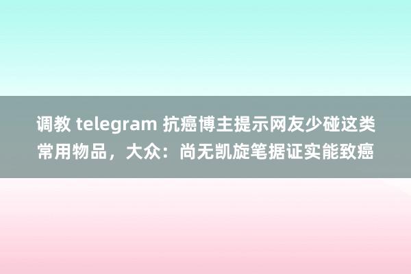 调教 telegram 抗癌博主提示网友少碰这类常用物品，大