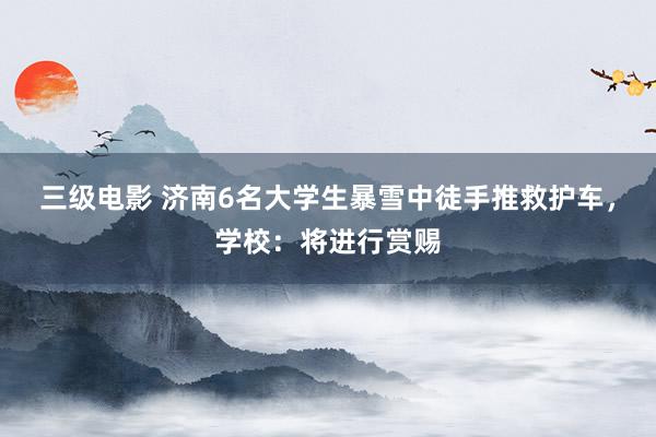 三级电影 济南6名大学生暴雪中徒手推救护车，学校：将进行赏赐